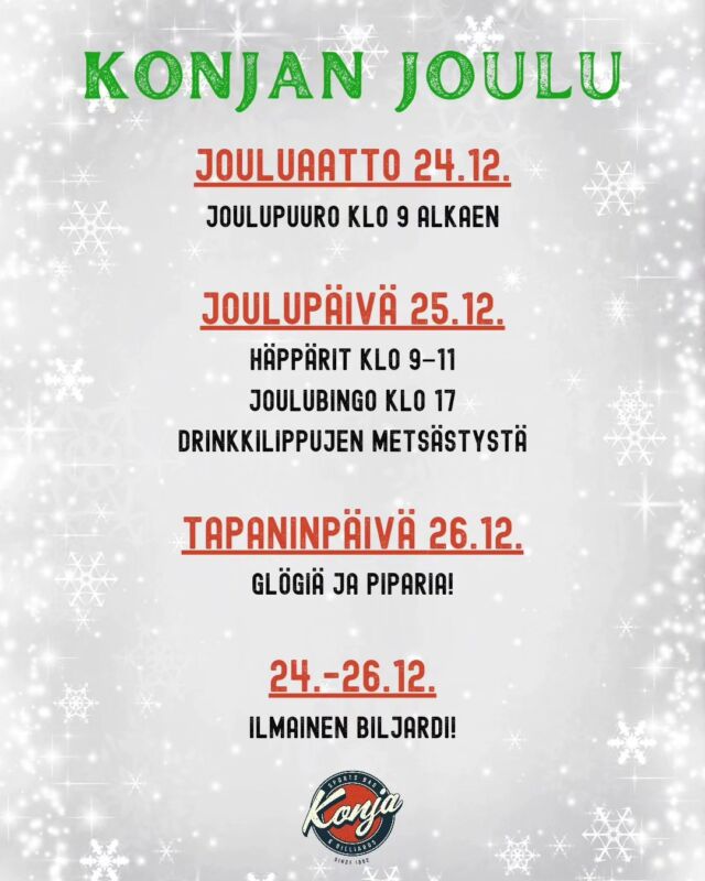 Se alkaa olla taas se aika vuodesta! 🎅 Tsekkaa Konjan aukioloajat ja joulun ajan tapahtumat alta! 🍻

𝗣𝗲 𝟮𝟮.𝟭𝟮. 𝟬𝟵-𝟬𝟬 - 𝟬𝟰.𝟯𝟬
𝗟𝗮 𝟮𝟯.𝟭𝟮. 𝟬𝟵.𝟬𝟬 - 𝟬𝟰.𝟯𝟬
𝗦𝘂 𝟮𝟰.𝟭𝟮. 𝟬𝟵.𝟬𝟬 - 𝟬𝟰.𝟯𝟬
▪️ Joulupuuro klo 9 alkaen
𝗠𝗮 𝟮𝟱.𝟭𝟮. 𝟬𝟵.𝟬𝟬 - 𝟬𝟰.𝟯𝟬
▪️ Häppärit klo 9-11
▪️ Joulubingo klo 17
+ Drinkkilippujen metsästystä
𝗧𝗶 𝟮𝟲.𝟭𝟮. 𝟬𝟵.𝟬𝟬 - 𝟬𝟮.𝟬𝟬
▪️ Glögiä ja piparia!
𝟮𝟰.-𝟮𝟲.𝟭𝟮. Ilmainen biljardi!

#konjamalmi #malmi #konjanjoulu